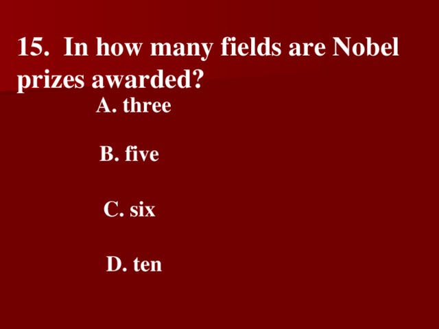 15. In how many fields are Nobel prizes awarded?   A. three   B. five    C. six   D. ten