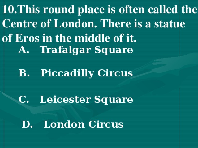 10 .This round place is often called the Centre of London. There is a statue of Eros in the middle of it.   A. Trafalgar Square   B. Piccadilly Circus   C. Leicester Square   D. London Circus