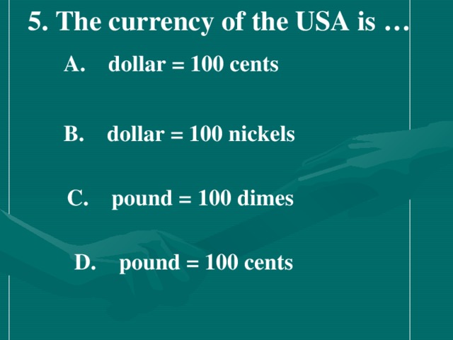 5. The currency of the USA is …    A.  dollar = 100 cents   B.  dollar = 100 nickels    C.  pound = 100 dimes   D.  pound = 100 cents