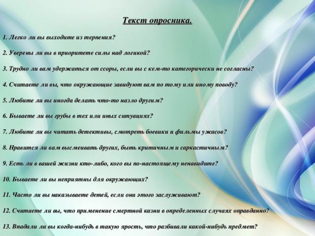 Текст опросника. 1. Легко ли вы выходите из терпения? 2. Уверены ли вы в приоритете силы над логикой? 3. Трудно ли вам удержаться от ссоры, если вы с кем-то категорически не согласны? 4. Считаете ли вы, что окружающие завидуют вам по тому или иному поводу? 5. Любите ли вы иногда делать что-то назло другим? 6. Бываете ли вы грубы в тех или иных ситуациях? 7. Любите ли вы читать детективы, смотреть боевики и фильмы ужасов? 8. Нравится ли вам высмеивать других, быть критичным и саркастичным? 9. Есть ли в вашей жизни кто-либо, кого вы по-настоящему ненавидите? 10. Бываете ли вы неприятны для окружающих? 11. Часто ли вы наказываете детей, если они этого заслуживают? 12. Считаете ли вы, что применение смертной казни в определенных случаях оправданно? 13. Впадали ли вы когда-нибудь в такую ярость, что разбивали какой-нибудь предмет?