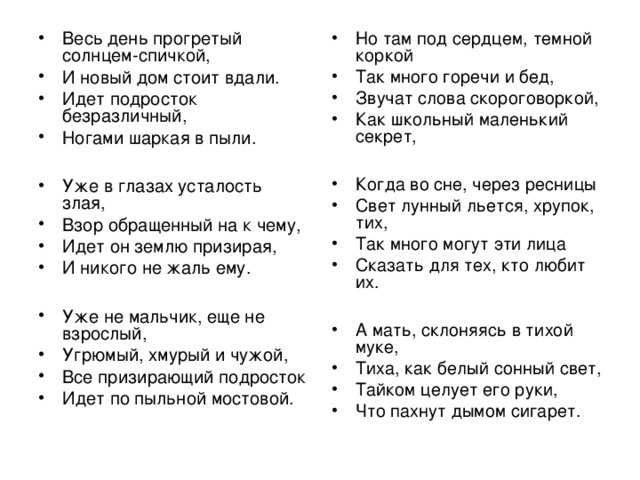 Весь день прогретый солнцем-спичкой, И новый дом стоит вдали. Идет подросток безразличный, Ногами шаркая в пыли.  Уже в глазах усталость злая, Взор обращенный на к чему, Идет он землю призирая, И никого не жаль ему.  Уже не мальчик, еще не взрослый, Угрюмый, хмурый и чужой, Все призирающий подросток Идет по пыльной мостовой.  Но там под сердцем, темной коркой Так много горечи и бед, Звучат слова скороговоркой, Как школьный маленький секрет,  Когда во сне, через ресницы Свет лунный льется, хрупок, тих, Так много могут эти лица Сказать для тех, кто любит их.  А мать, склоняясь в тихой муке, Тиха, как белый сонный свет, Тайком целует его руки, Что пахнут дымом сигарет.