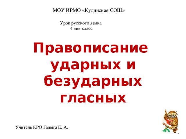 МОУ ИРМО «Кудинская СОШ» Урок русского языка 4 «в» класс Правописание ударных и безударных гласных Учитель КРО Галыга Е. А.