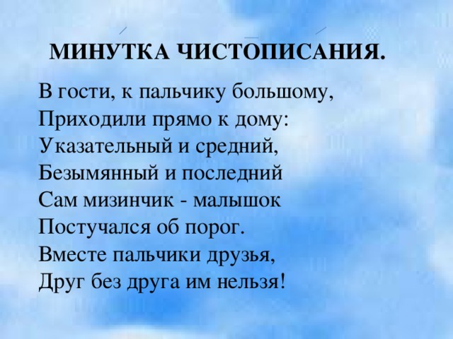 МИНУТКА ЧИСТОПИСАНИЯ. В гости, к пальчику большому, Приходили прямо к дому: Указательный и средний, Безымянный и последний Сам мизинчик - малышок Постучался об порог. Вместе пальчики друзья, Друг без друга им нельзя!