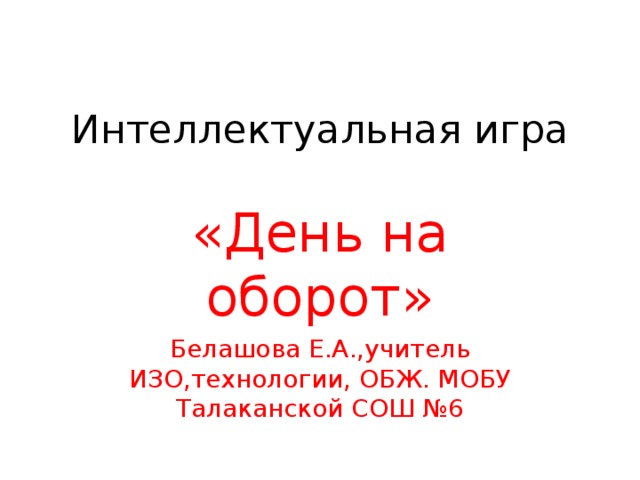 Интеллектуальная игра   «День на оборот» Белашова Е.А.,учитель ИЗО,технологии, ОБЖ. МОБУ Талаканской СОШ №6