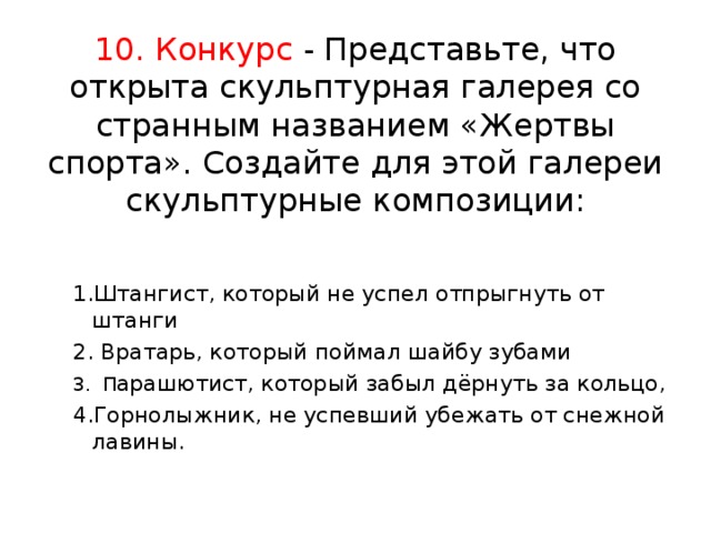 10. Конкурс - Представьте, что открыта скульптурная галерея со странным названием «Жертвы спорта». Создайте для этой галереи скульптурные композиции:   1.Штангист, который не успел отпрыгнуть от штанги 2. Вратарь, который поймал шайбу зубами 3. П арашютист, который забыл дёрнуть за кольцо, 4.Горнолыжник, не успевший убежать от снежной лавины.