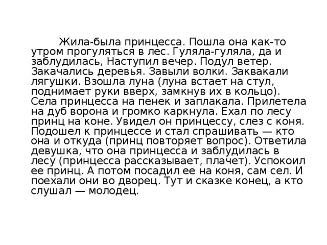 Жила-была принцесса. Пошла она как-то утром прогуляться в лес. Гуляла-гуляла, да и заблудилась, Наступил вечер. Подул ветер. Закачались деревья. Завыли волки. Заквакали лягушки. Взошла луна (луна встает на стул, поднимает руки вверх, замкнув их в кольцо). Села принцесса на пенек и заплакала. Прилетела на дуб ворона и громко каркнула. Ехал по лесу принц на коне. Увидел он принцессу, слез с коня. Подошел к принцессе и стал спрашивать — кто она и откуда (принц повторяет вопрос). Ответила девушка, что она принцесса и заблудилась в лесу (принцесса рассказывает, плачет). Успокоил ее принц. А потом посадил ее на коня, сам сел. И поехали они во дворец. Тут и сказке конец, а кто слушал — молодец.