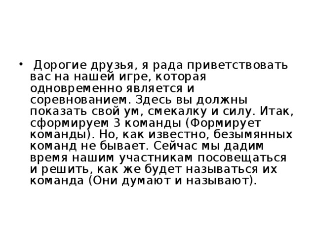 Дорогие друзья, я рада приветствовать вас на нашей игре, которая одновременно является и соревнованием. Здесь вы должны показать свой ум, смекалку и силу. Итак, сформируем 3 команды (Формирует команды). Но, как известно, безымянных команд не бывает. Сейчас мы дадим время нашим участникам посовещаться и решить, как же будет называться их команда (Они думают и называют).