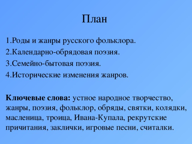 План 1.Роды и жанры русского фольклора. 2.Календарно-обрядовая поэзия. 3.Семейно-бытовая поэзия. 4.Исторические изменения жанров.  Ключевые слова: устное народное творчество, жанры, поэзия, фольклор, обряды, святки, колядки, масленица, троица, Ивана-Купала, рекрутские причитания, заклички, игровые песни, считалки.