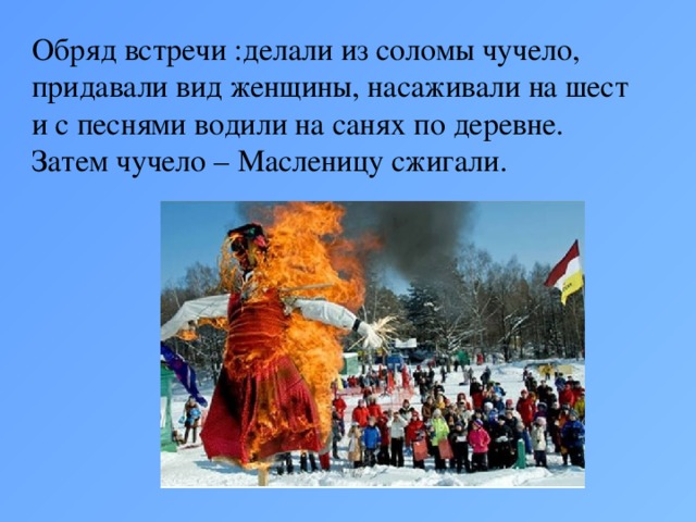 Обряд встречи :делали из соломы чучело, придавали вид женщины, насаживали на шест и с песнями водили на санях по деревне. Затем чучело – Масленицу сжигали.