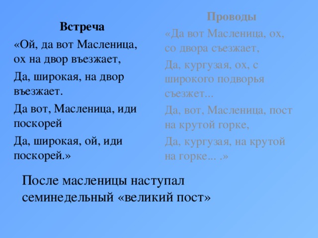 Проводы «Да вот Масленица, ох, со двора съезжает, Да, кургузая, ох, с широкого подворья съезжет... Да, вот, Масленица, пост на крутой горке, Да, кургузая, на крутой на горке... .»  Встреча «Ой, да вот Масленица, ох на двор въезжает, Да, широкая, на двор въезжает. Да вот, Масленица, иди поскорей Да, широкая, ой, иди поскорей.» После масленицы наступал семинедельный «великий пост»