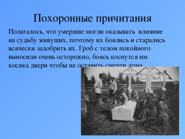 Похоронные причитания Полагалось, что умершие могли оказывать влияние на судьбу живущих, поэтому их боялись и старались всячески задобрить их. Гроб с телом покойного выносили очень осторожно, боясь коснутся им косяка двери чтобы не оставить смерти дома.