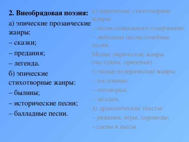 в) лирические стихотворные жанры: – песни социального содержания; – любовные песни;семейные песни. Малые лирические жанры (частушки, припевки) г) малые нелирические жанры: – пословицы; – поговорки; – загадки. д) драматические тексты: – ряжания, игры, хороводы; – сцены и пьесы. 2. Внеобрядовая поэзия: а) эпические прозаические жанры: – сказки; – предания; – легенда. б) эпические стихотворные жанры: – былины; – исторические песни; – балладные песни.