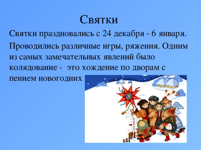 Святки Святки праздновались с 24 декабря - 6 января. Проводились различные игры, ряжения. Одним из самых замечательных явлений было колядование - это хождение по дворам с пением новогодних песен