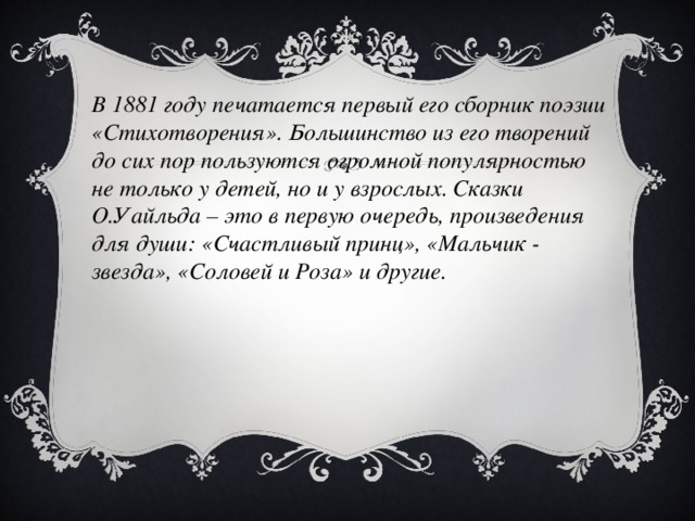 В 1881 году печатается первый его сборник поэзии «Стихотворения». Большинство из его творений до сих пор пользуются огромной популярностью не только у детей, но и у взрослых. Сказки О.Уайльда – это в первую очередь, произведения для души: «Счастливый принц», «Мальчик - звезда», «Соловей и Роза» и другие.