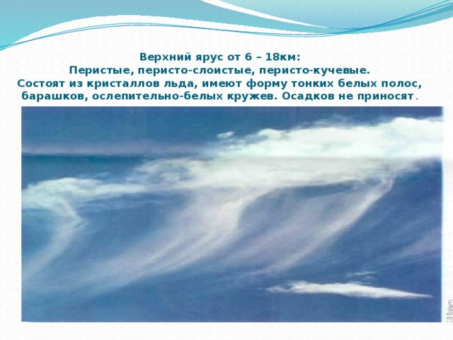 Верхний ярус от 6 – 18км:  Перистые, перисто-слоистые, перисто-кучевые.  Состоят из кристаллов льда, имеют форму тонких белых полос, барашков, ослепительно-белых кружев. Осадков не приносят .