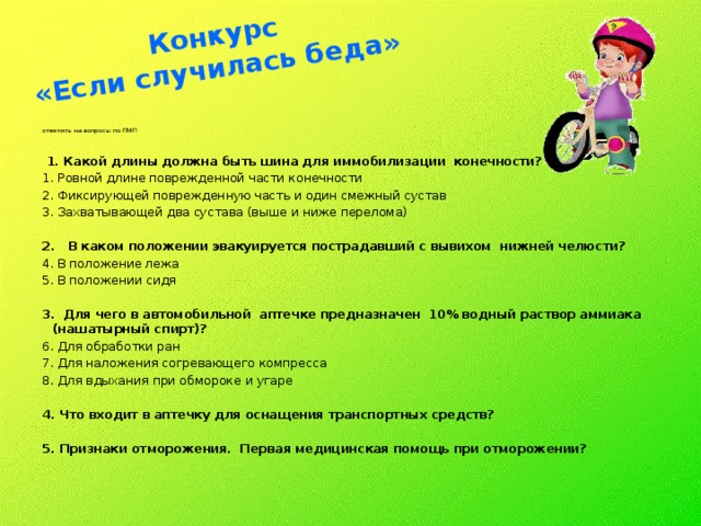 Конкурс  «Если случилась беда»   ответить на вопросы по ПМП  1. Какой длины должна быть шина для иммобилизации конечности? Ровной длине поврежденной части конечности Фиксирующей поврежденную часть и один смежный сустав Захватывающей два сустава (выше и ниже перелома)   2. В каком положении эвакуируется пострадавший с вывихом нижней челюсти? В положение лежа В положении сидя   3. Для чего в автомобильной аптечке предназначен 10% водный раствор аммиака (нашатырный спирт)? Для обработки ран Для наложения согревающего компресса Для вдыхания при обмороке и угаре 4. Что входит в аптечку для оснащения транспортных средств? 5. Признаки отморожения. Первая медицинская помощь при отморожении?