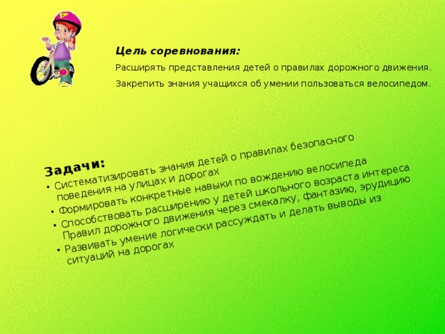 Задачи: Систематизировать знания детей о правилах безопасного поведения на улицах и дорогах Формировать конкретные навыки по вождению велосипеда Способствовать расширению у детей школьного возраста интереса Правил дорожного движения через смекалку, фантазию, эрудицию Развивать умение логически рассуждать и делать выводы из ситуаций на дорогах Цель соревнования:  Расширять представления детей о правилах дорожного движения.  Закрепить знания учащихся об умении пользоваться велосипедом.