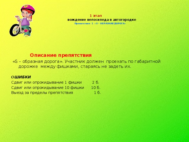 1 этап  вождение велосипеда в автогородке   Препятствие 1 «S – ОБРАЗНАЯ ДОРОГА»     Описание препятствия  «S – образная дорога». Участник должен проехать по габаритной дорожке между фишками, стараясь не задеть их. ОШИБКИ  Сдвиг или опрокидывание 1 фишки 2 б. Сдвиг или опрокидывание 10 фишки 10 б. Выезд за пределы препятствия 1 б.