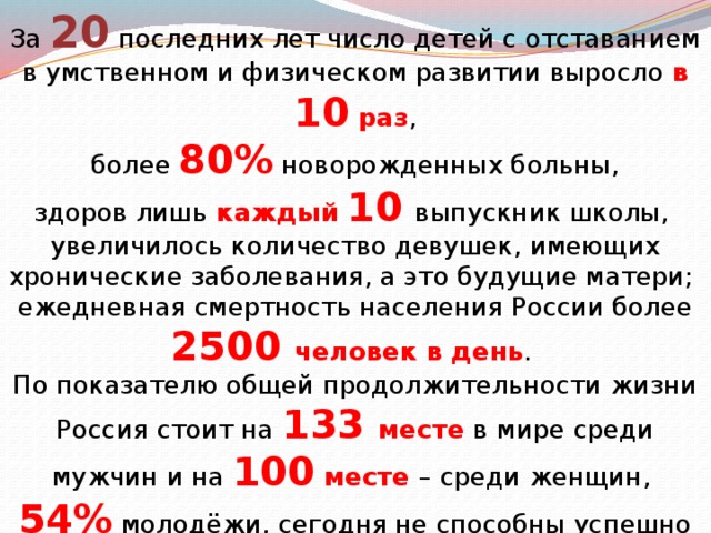 За 20 последних лет число детей с отставанием в умственном и физическом развитии выросло в 10 раз ,  более 80% новорожденных больны, здоров лишь каждый 10  выпускник школы, увеличилось количество девушек, имеющих хронические заболевания, а это будущие матери; ежедневная смертность населения России более 2500 человек в день . По показателю общей продолжительности жизни Россия стоит на 133 месте в мире среди мужчин и на 100 месте – среди женщин, 54% молодёжи, сегодня не способны успешно окончить  11 классов