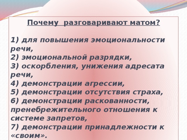 Почему разговаривают матом?  1) для повышения эмоциональности речи,  2) эмоциональной разрядки,  3) оскорбления, унижения адресата речи,  4) демонстрации агрессии,  5) демонстрации отсутствия страха,  6) демонстрации раскованности, пренебрежительного отношения к системе запретов,  7) демонстрации принадлежности к «своим».