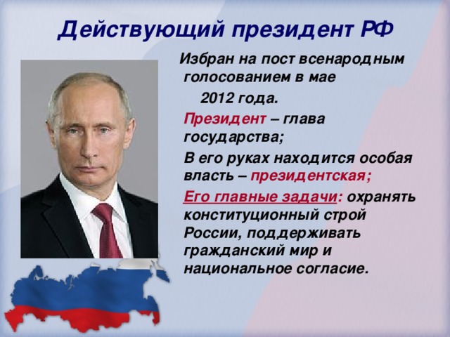 Действующий президент РФ  Избран на пост всенародным голосованием в мае  2012 года.  Президент – глава государства;  В его руках находится особая власть – президентская;  Его главные задачи : охранять конституционный строй России, поддерживать гражданский мир и национальное согласие.