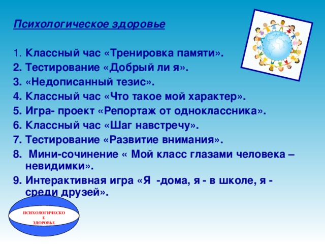 Психологическое здоровье  1. Классный час «Тренировка памяти». 2. Тестирование «Добрый ли я». 3. «Недописанный тезис». 4. Классный час «Что такое мой характер». 5. Игра- проект «Репортаж от одноклассника». 6. Классный час «Шаг навстречу». 7. Тестирование «Развитие внимания». 8. Мини-сочинение « Мой класс глазами человека – невидимки». 9. Интерактивная игра «Я -дома, я - в школе, я - среди друзей». ПСИХОЛОГИЧЕСКОЕ ЗДОРОВЬЕ