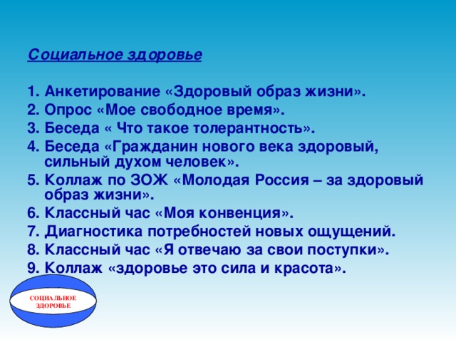 Социальное здоровье  1. Анкетирование «Здоровый образ жизни». 2. Опрос «Мое свободное время». 3. Беседа « Что такое толерантность». 4. Беседа «Гражданин нового века здоровый, сильный духом человек». 5. Коллаж по ЗОЖ «Молодая Россия – за здоровый образ жизни». 6. Классный час «Моя конвенция». 7. Диагностика потребностей новых ощущений. 8. Классный час «Я отвечаю за свои поступки». 9. Коллаж «здоровье это сила и красота». СОЦИАЛЬНОЕ ЗДОРОВЬЕ