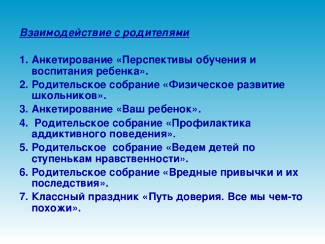 Взаимодействие с родителями  1. Анкетирование «Перспективы обучения и воспитания ребенка». 2. Родительское собрание «Физическое развитие школьников». 3. Анкетирование «Ваш ребенок». 4. Родительское собрание «Профилактика аддиктивного поведения». 5. Родительское собрание «Ведем детей по ступенькам нравственности». 6. Родительское собрание «Вредные привычки и их последствия». 7. Классный праздник «Путь доверия. Все мы чем-то похожи».