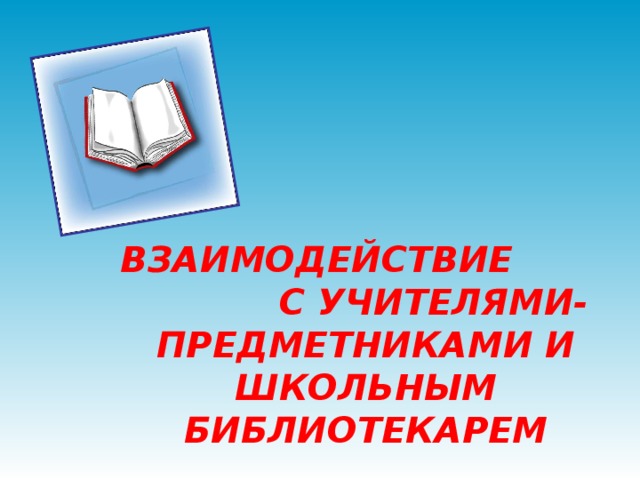 ВЗАИМОДЕЙСТВИЕ С УЧИТЕЛЯМИ-ПРЕДМЕТНИКАМИ И ШКОЛЬНЫМ БИБЛИОТЕКАРЕМ