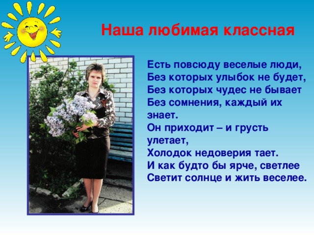 Наша любимая классная  Есть повсюду веселые люди,  Без которых улыбок не будет,  Без которых чудес не бывает  Без сомнения, каждый их знает.  Он приходит – и грусть улетает,  Холодок недоверия тает.  И как будто бы ярче, светлее  Светит солнце и жить веселее.