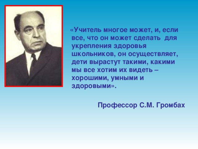 «Учитель многое может, и, если все, что он может сделать для укрепления здоровья школьников, он осуществляет, дети вырастут такими, какими мы все хотим их видеть – хорошими, умными и здоровыми».  Профессор С.М. Громбах