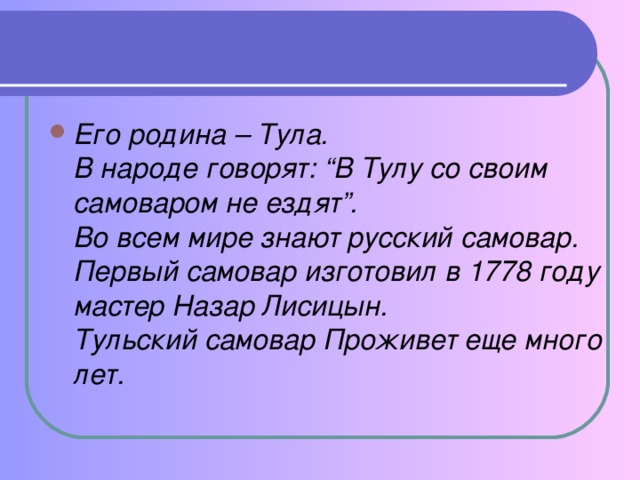 Его родина – Тула.   В народе говорят: “В Тулу со своим самоваром не ездят”.  Во всем мире знают русский самовар.  Первый самовар изготовил в 1778 году мастер Назар Лисицын.  Тульский самовар Проживет еще много лет.