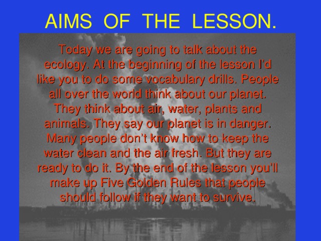 AIMS OF THE LESSON. Today we are going to talk about the  ecology. At the beginning of the lesson I’d like you to do some vocabulary drills. People all over the world think about our planet. They think about air, water, plants and animals. They say our planet is in danger. Many people don’t know how to keep the water clean and the air fresh. But they are ready to do it. By the end of the lesson you’ll make up Five Golden Rules that people should follow if they want to survive.