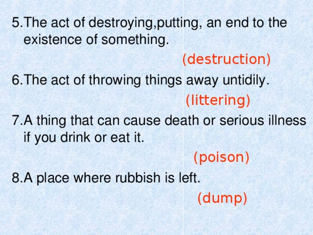 Task 2:  Read the meaning and guess the word : The air , water and land on Earth , which can be harmed by man’s activity .   (environment) 2 . The scientific study of the natural relations of plants , animals , people to each other and their surroundings .     ( ecology) 3 . The act of making  (air , water , land) dangerously impure .   (pollution) 4 . The natural home of a plant or animal .     ( habitat)