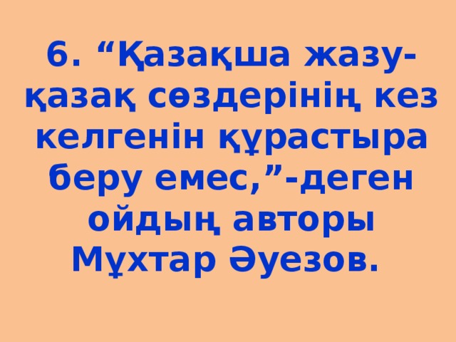 6. “Қазақша жазу-қазақ сөздерінің кез келгенін құрастыра беру емес,”-деген ойдың авторы Мұхтар Әуезов.