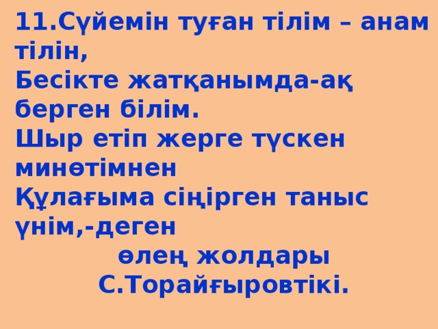 11.Сүйемін туған тілім – анам тілін, Бесікте жатқанымда-ақ берген білім. Шыр етіп жерге түскен минөтімнен Құлағыма сіңірген таныс үнім,-деген өлең жолдары С.Торайғыровтікі.