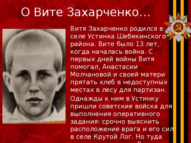 О Вите Захарченко… Витя Захарченко родился в селе Устинка Шебекинского района. Вите было 13 лет, когда началась война. С первых дней войны Витя помогал, Анастасии Молчановой и своей матери прятать хлеб в недоступных местах в лесу для партизан. Однажды к ним в Устинку пришли советские войска для выполнения оперативного задания: срочно выяснить расположение врага и его сил в селе Крутой Лог. Но туда отрезаны все пути. Витя вызвался провести их, ведь он знал все окольные дороги и тропы. С этого момента он и стал разведчиком.