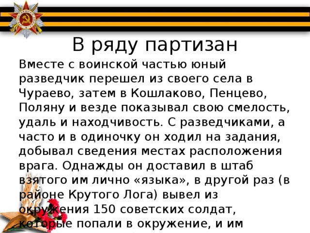 В ряду партизан Вместе с воинской частью юный разведчик перешел из своего села в Чураево, затем в Кошлаково, Пенцево, Поляну и везде показывал свою смелость, удаль и находчивость. С разведчиками, а часто и в одиночку он ходил на задания, добывал сведения местах расположения врага. Однажды он доставил в штаб взятого им лично «языка», в другой раз (в районе Крутого Лога) вывел из окружения 150 советских солдат, которые попали в окружение, и им грозила явная гибель.