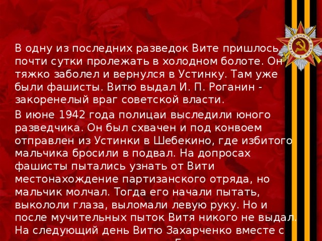 В одну из последних разведок Вите пришлось почти сутки пролежать в холодном болоте. Он тяжко заболел и вернулся в Устинку. Там уже были фашисты. Витю выдал И. П. Роганин - закоренелый враг советской власти. В июне 1942 года полицаи выследили юного разведчика. Он был схвачен и под конвоем отправлен из Устинки в Шебекино, где избитого мальчика бросили в подвал. На допросах фашисты пытались узнать от Вити местонахождение партизанского отряда, но мальчик молчал. Тогда его начали пытать, выкололи глаза, выломали левую руку. Но и после мучительных пыток Витя никого не выдал. На следующий день Витю Захарченко вместе с двумя местными жителями Евдокимом Кононовым и Михаилом Лагутиным повели на казнь. Приговоренным к смерти приказали рыть себе могилу. Витя рыть не мог.