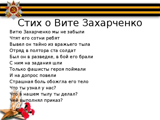 Стих о Вите Захарченко Витю Захарченко мы не забыли Чтят его сотни ребят Вывел он тайно из вражьего тыла Отряд в полтора ста солдат Был он в разведке, в бой его брали С ним на задания шли Только фашисты героя поймали И на допрос повели Страшная боль обожгла его тело Что ты узнал у нас? Что в нашем тылу ты делал? Чей выполнял приказ? Долго фашисты Витю пытали Но он - не слова в ответ Но от него они только слыхали Твердое слово «НЕТ» Сухо раздался треск автомата Давит сырой землей Витя Захарченко умер солдатом Верным стране родной Будь ты для нас всегда пионером Стань рядом с нами в строй Ты всем ребятам служишь примером Наш пионер –герой!