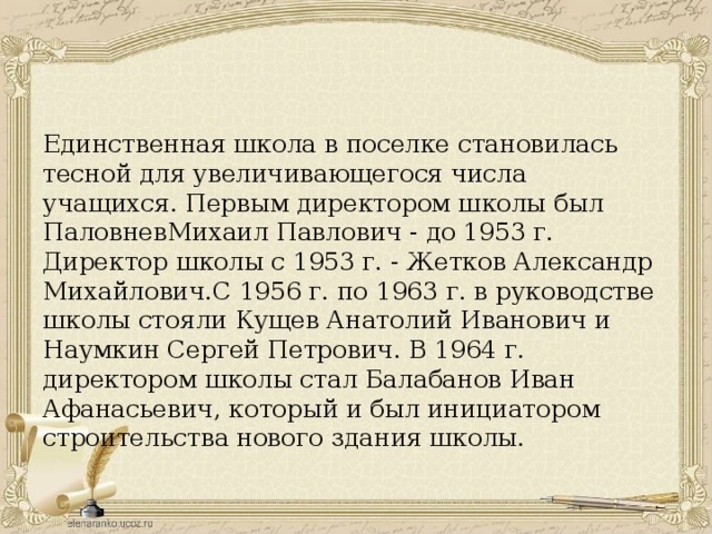 Единственная школа в поселке становилась тесной для увеличивающегося числа учащихся. Первым директором школы был ПаловневМихаил Павлович - до 1953 г. Директор школы с 1953 г. - Жетков Александр Михайлович.С 1956 г. по 1963 г. в руководстве школы стояли Кущев Анатолий Иванович и Наумкин Сергей Петрович. В 1964 г. директором школы стал Балабанов Иван Афанасьевич, который и был инициатором строительства нового здания школы.