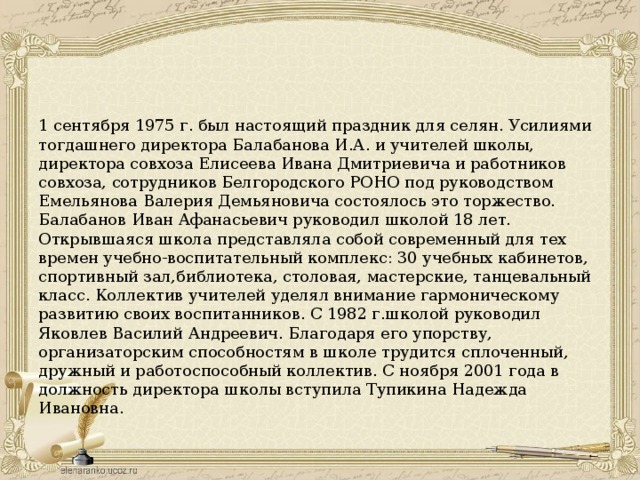 1 сентября 1975 г. был настоящий праздник для селян. Усилиями тогдашнего директора Балабанова И.А. и учителей школы, директора совхоза Елисеева Ивана Дмитриевича и работников совхоза, сотрудников Белгородского РОНО под руководством Емельянова Валерия Демьяновича состоялось это торжество. Балабанов Иван Афанасьевич руководил школой 18 лет. Открывшаяся школа представляла собой современный для тех времен учебно-воспитательный комплекс: 30 учебных кабинетов, спортивный зал,библиотека, столовая, мастерские, танцевальный класс. Коллектив учителей уделял внимание гармоническому развитию своих воспитанников. С 1982 г.школой руководил Яковлев Василий Андреевич. Благодаря его упорству, организаторским способностям в школе трудится сплоченный, дружный и работоспособный коллектив. С ноября 2001 года в должность директора школы вступила Тупикина Надежда Ивановна.