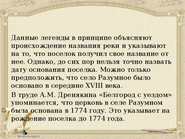 Данные легенды в принципе объясняют происхождение названия реки и указывают на то, что поселок получил свое название от нее. Однако, до сих пор нельзя точно назвать дату основания поселка. Можно только предположить, что село Разумное было основано в середине XVIII века. В труде А.М. Дренякина «Белгород с уездом» упоминается, что церковь в селе Разумном была основана в 1774 году. Это указывает на рождение поселка до 1774 года.