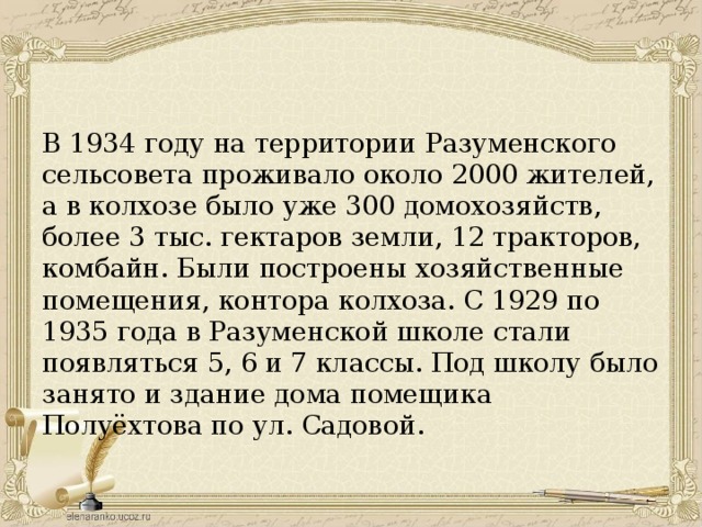 В 1934 году на территории Разуменского сельсовета проживало около 2000 жителей, а в колхозе было уже 300 домохозяйств, более 3 тыс. гектаров земли, 12 тракторов, комбайн. Были построены хозяйственные помещения, контора колхоза. С 1929 по 1935 года в Разуменской школе стали появляться 5, 6 и 7 классы. Под школу было занято и здание дома помещика Полуёхтова по ул. Садовой.