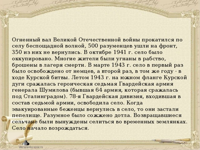 Огненный вал Великой Отечественной войны прокатился по селу беспощадной волной, 500 разуменцев ушли на фронт, 350 из них не вернулись. В октябре 1941 г. село было оккупировано. Многие жители были угнаны в рабство, брошены в лагеря смерти. В марте 1943 г. село в первый раз было освобождено от немцев, а второй раз, в том же году - в ходе Курской битвы. Летом 1943 г. на южном фланге Курской дуги сражалась героическая седьмая Гвардейская армия генерала Шумилова (бывшая 64 армия, которая сражалась под Сталинградом). 78-я Гвардейская дивизия, входившая в состав седьмой армии, освободила село. Когда эвакуированные беженцы вернулись в село, то они застали пепелище. Разумное было сожжено дотла. Возвращавшиеся сельчане были вынуждены селиться во временных землянках. Село начало возрождаться.