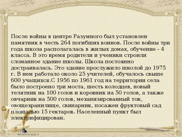 После войны в центре Разумного был установлен памятник в честь 264 погибших воинов. После войны три года школа располагалась в жилых домах, обучение - 4 класса. В это время родители и ученики строили сломанное здание школы. Школа постоянно достраивалась. Это здание прослужило школой до 1975 г. В нем работало около 25 учителей, обучалось свыше 600 учащихся.С 1956 по 1961 год на территории села было построено три моста, шесть колодцев, новый телятник на 100 голов и коровник на 50 голов, а также овчарник на 500 голов, механизированный ток, овощехранилище, свинарник, посажен фруктовый сад площадью 15 гектаров. Населенный пункт был электрифицирован.