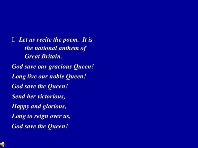 I. Let us recite the poem. It is the national anthem of Great Britain. God save our gracious Queen! Long live our noble Queen! God save the Queen! Send her victorious, Happy and glorious, Long to reign over us, God save the Queen!