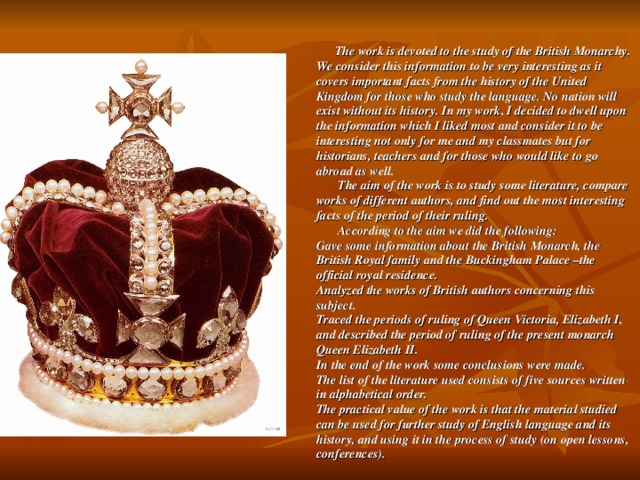 The work is devoted to the study of the British Monarchy. We consider this information to be very interesting as it covers important facts from the history of the United Kingdom for those who study the language. No nation will exist without its history. In my work, I decided to dwell upon the information which I liked most and consider it to be interesting not only for me and my classmates but for historians, teachers and for those who would like to go abroad as well.  The aim of the work is to study some literature, compare works of different authors, and find out the most interesting facts of the period of their ruling.  According to the aim we did the following:  Gave some information about the British Monarch, the British Royal family and the Buckingham Palace –the official royal residence.  Analyzed the works of British authors concerning this subject.  Traced the periods of ruling of Queen Victoria, Elizabeth I, and described the period of ruling of the present monarch Queen Elizabeth II.  In the end of the work some conclusions were made.  The list of the literature used consists of five sources written in alphabetical order.  The practical value of the work is that the material studied can be used for further study of English language and its history, and using it in the process of study (on open lessons, conferences).