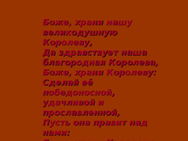 Боже, храни нашу великодушную Королеву,  Да здравствует наша благородная Королева,  Боже, храни Королеву:  Сделай её победоносной,  удачливой и прославленной,  Пусть она правит над нами:  Боже, храни Королеву.