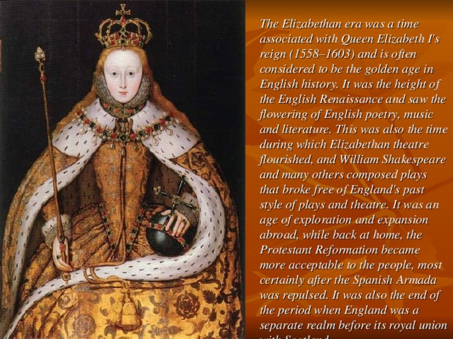 The Elizabethan era was a time associated with Queen Elizabeth I's reign (1558–1603) and is often considered to be the golden age in English history. It was the height of the English Renaissance and saw the flowering of English poetry, music and literature. This was also the time during which Elizabethan theatre flourished, and William Shakespeare and many others composed plays that broke free of England's past style of plays and theatre. It was an age of exploration and expansion abroad, while back at home, the Protestant Reformation became more acceptable to the people, most certainly after the Spanish Armada was repulsed. It was also the end of the period when England was a separate realm before its royal union with Scotland.